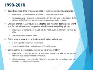 1990-20101990-2010
 Deux branches d’innovations en matière d’enseignement à distance
 e-learnistes : prioritairement attachés à l’ordinateur et au Web
 e-broadcasteurs : ceux qui continuaient à s’intéresser aux technologies de la
radio et télédiffusion et aux contenus de production audio et vidéo
 Chaque branche a produit (ou adopté) des normes techniques ayant
une forte incidence sur les potentiels d’innovation pédagogiques :
 E-learnistes : standards de l’AICC et de l’IEEE (LOM & SCORM), normes du
SC36
 E-broadcasteurs : normes MPEG
 Cette séparation est en voie de réunification induite par
 la convergence numérique industrielle
 l’abandon définitif des technologies vidéo analogiques
 Conséquence : convergence de deux cœurs de métier
 e-learnistes : concentrés sur le document numérique axé sur le textuel
interactif et l’accessoirement audiovisuel
 e-broadcasteurs : ont attendu l’abandon complet du numérique pour ré-
envisager la télévision interactive
 