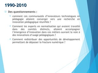 1990-20101990-2010
 Des questionnements :
 comment ces communautés d’innovateurs technologues en
pédagogie allaient converger vers une recherche en
innovation pédagogique réunifiée ?
 Comment les experts en normalisation qui avaient travaillé
dans des comités distincts, allaient accompagner
l’émergence d’innovation dans ces métiers ouvrant la voie à
des innovations d’usage pédagogiques ?
 Comment redistribuer des opportunités de développement
permettant de dépasser la fracture numérique ?
 
