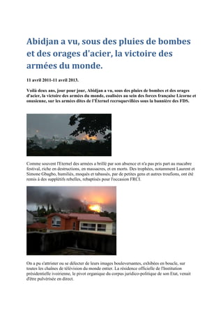 Abidjan a vu, sous des pluies de bombes
et des orages d'acier, la victoire des
armées du monde.
11 avril 2011-11 avril 2013.

Voilà deux ans, jour pour jour, Abidjan a vu, sous des pluies de bombes et des orages
d'acier, la victoire des armées du monde, coalisées au sein des forces française Licorne et
onusienne, sur les armées dites de l’Éternel recroquevillées sous la bannière des FDS.




Comme souvent l'Eternel des armées a brillé par son absence et n'a pas pris part au macabre
festival, riche en destructions, en massacres, et en morts. Des trophées, notamment Laurent et
Simone Gbagbo, humiliés, moqués et tabassés, par de petites gens et autres troufions, ont été
remis à des supplétifs rebelles, rebaptisés pour l'occasion FRCI.




On a pu s'attrister ou se délecter de leurs images bouleversantes, exhibées en boucle, sur
toutes les chaînes de télévision du monde entier. La résidence officielle de l'Institution
présidentielle ivoirienne, le pivot organique du corpus juridico-politique de son Etat, venait
d'être pulvérisée en direct.
 