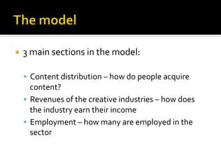 ¡  3	
  main	
  sections	
  in	
  the	
  model:	
  
	
  
§  Content	
  distribution	
  –	
  how	
  do	
  people	
  acquire	
  
content?	
  
§  Revenues	
  of	
  the	
  creative	
  industries	
  –	
  how	
  does	
  
the	
  industry	
  earn	
  their	
  income	
  
§  Employment	
  –	
  how	
  many	
  are	
  employed	
  in	
  the	
  
sector	
  
 