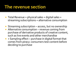 ¡  Total	
  Revenue	
  =	
  physical	
  sales	
  +	
  digital	
  sales	
  +	
  
streaming	
  subscriptions	
  +	
  alternative	
  consumption	
  
¡  Streaming	
  subscription	
  –	
  access,	
  but	
  no	
  ownership	
  
¡  Alternative	
  consumption	
  –	
  revenue	
  coming	
  from	
  
purchase	
  of	
  derivative	
  products	
  of	
  creative	
  content,	
  
such	
  as	
  live	
  events	
  and	
  other	
  merchandise	
  
¡  +	
  Sampling	
  eﬀect	
  –	
  purchase	
  in	
  digital	
  format	
  that	
  
comes	
  from	
  piracy:	
  consumers	
  test	
  content	
  before	
  
deciding	
  to	
  purchase	
  
 