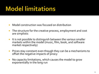 ¡  Model	
  construction	
  was	
  focused	
  on	
  distribution	
  
¡  The	
  structure	
  for	
  the	
  creative	
  process,	
  employment	
  and	
  cost	
  
are	
  simplistic	
  
¡  It	
  is	
  not	
  possible	
  to	
  distinguish	
  between	
  the	
  various	
  smaller	
  
markets	
  within	
  the	
  model	
  (music,	
  ﬁlm,	
  book,	
  and	
  software	
  
market	
  respectively)	
  	
  
¡  Prices	
  stay	
  constant	
  even	
  though	
  they	
  can	
  be	
  a	
  mechanisms	
  to	
  
oﬀset	
  the	
  negative	
  impacts	
  of	
  piracy	
  
¡  No	
  capacity	
  limitations,	
  which	
  causes	
  the	
  model	
  to	
  grow	
  
exponentially	
  in	
  the	
  long	
  run	
  
21	
  
 