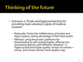 ¡  Scenario	
  2:	
  Pirate	
  and	
  legal	
  partnership	
  for	
  
providing	
  dual-­‐valuation	
  copies	
  of	
  creative	
  
content.	
  	
  
§  Rationale:	
  Foster	
  the	
  collaboration	
  of	
  pirates	
  and	
  
legal	
  creators,	
  taking	
  advantage	
  of	
  their	
  best	
  assets	
  
§  Method:	
  using	
  the	
  pirates’	
  platforms	
  for	
  
downloading	
  to	
  sell	
  content	
  legally;	
  oﬀering	
  two	
  
purchasing	
  options	
  with	
  diﬀerent	
  valuation	
  –	
  a	
  
higher	
  priced	
  and	
  higher	
  quality	
  version	
  of	
  content	
  +	
  
extras,	
  and	
  a	
  lower	
  priced,	
  lower	
  quality	
  copy	
  
	
  
	
  
24	
  
 