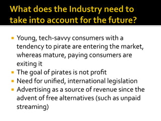 ¡  Young,	
  tech-­‐savvy	
  consumers	
  with	
  a	
  
tendency	
  to	
  pirate	
  are	
  entering	
  the	
  market,	
  
whereas	
  mature,	
  paying	
  consumers	
  are	
  
exiting	
  it	
  
¡  The	
  goal	
  of	
  pirates	
  is	
  not	
  proﬁt	
  
¡  Need	
  for	
  uniﬁed,	
  international	
  legislation	
  
¡  Advertising	
  as	
  a	
  source	
  of	
  revenue	
  since	
  the	
  
advent	
  of	
  free	
  alternatives	
  (such	
  as	
  unpaid	
  
streaming)	
  
	
  
 