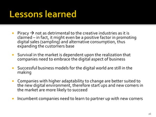 ¡  Piracy	
  à	
  not	
  as	
  detrimental	
  to	
  the	
  creative	
  industries	
  as	
  it	
  is	
  
claimed	
  –	
  in	
  fact,	
  it	
  might	
  even	
  be	
  a	
  positive	
  factor	
  in	
  promoting	
  
digital	
  sales	
  (sampling)	
  and	
  alternative	
  consumption,	
  thus	
  
expanding	
  the	
  customers	
  base	
  
¡  Survival	
  in	
  the	
  market	
  is	
  dependent	
  upon	
  the	
  realization	
  that	
  
companies	
  need	
  to	
  embrace	
  the	
  digital	
  aspect	
  of	
  business	
  
¡  Successful	
  business	
  models	
  for	
  the	
  digital	
  world	
  are	
  still	
  in	
  the	
  
making	
  
¡  Companies	
  with	
  higher	
  adaptability	
  to	
  change	
  are	
  better	
  suited	
  to	
  
the	
  new	
  digital	
  environment,	
  therefore	
  start	
  ups	
  and	
  new	
  comers	
  in	
  
the	
  market	
  are	
  more	
  likely	
  to	
  succeed	
  
¡  Incumbent	
  companies	
  need	
  to	
  learn	
  to	
  partner	
  up	
  with	
  new	
  comers	
  
26	
  
 