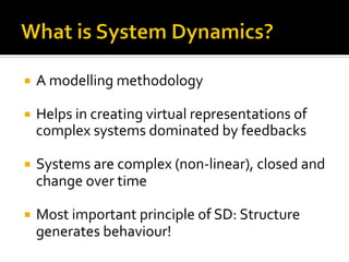 ¡  A	
  modelling	
  methodology	
  	
  	
  
	
  
¡  Helps	
  in	
  creating	
  virtual	
  representations	
  of	
  
complex	
  systems	
  dominated	
  by	
  feedbacks	
  
	
  
¡  Systems	
  are	
  complex	
  (non-­‐linear),	
  closed	
  and	
  
change	
  over	
  time	
  
	
  
¡  Most	
  important	
  principle	
  of	
  SD:	
  Structure	
  
generates	
  behaviour!	
  
 