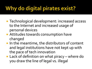 ¡  Technological	
  development:	
  increased	
  access	
  
to	
  the	
  Internet	
  and	
  increased	
  usage	
  of	
  
personal	
  devices	
  	
  
¡  Attitudes	
  towards	
  consumption	
  have	
  
changed	
  	
  
¡  In	
  the	
  meantime,	
  the	
  distributors	
  of	
  content	
  
and	
  legal	
  institutions	
  have	
  not	
  kept	
  up	
  with	
  
the	
  pace	
  of	
  tech	
  innovation	
  
¡  Lack	
  of	
  deﬁnition	
  on	
  what	
  piracy	
  –	
  where	
  do	
  
you	
  draw	
  the	
  line	
  of	
  legal	
  vs.	
  illegal	
  
 
