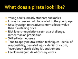 ¡  Young	
  adults,	
  mostly	
  students	
  and	
  males	
  
¡  Lower	
  income	
  –	
  could	
  be	
  related	
  to	
  the	
  young	
  age	
  
¡  Usually	
  assign	
  to	
  creative	
  content	
  a	
  lower	
  value	
  
than	
  its	
  retailing	
  price	
  
¡  Risk	
  lovers	
  –regulations	
  seen	
  as	
  a	
  challenge,	
  
rather	
  than	
  an	
  prohibition	
  
¡  Skilled	
  internet	
  users	
  
¡  Tend	
  to	
  apply	
  neutralization	
  techniques	
  -­‐	
  denial	
  of	
  
responsibility,	
  denial	
  of	
  injury,	
  denial	
  of	
  victim,	
  
“everybody	
  else	
  is	
  doing	
  it”,	
  entitlement	
  
¡  Feel	
  low	
  magnitude	
  of	
  consequences	
  
 