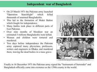 Independent war of Bangladesh
• On 25 March 1971 the Pakistan army launched
"Operation Searchlight" which killed
thousands of unarmed Bangladeshis.
• This led to the formation of Mukti Bahini
which fought for independence.
• Many battles took place in different parts of
East Pakistan.
• Over nine months of bloodiest war an
estimated 3 millions Bangladeshis were killed.
• Women and children were tortured and
murdered.
• Two days before independence the Pakistan
army captured many physicians, professors,
writers and engineers in Dhaka, and murdered
them, leaving the dead bodies in a mass grave.
Finally in 16 December 1971 the Pakistan army signed the "Instrument of Surrender" and
Bangladesh officially came into existence as the 139th county in the world.
 