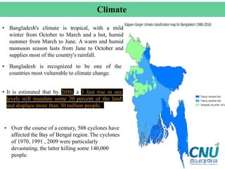 • Bangladesh's climate is tropical, with a mild
winter from October to March and a hot, humid
summer from March to June. A warm and humid
monsoon season lasts from June to October and
supplies most of the country's rainfall.
Climate
• It is estimated that by 2050, a 3 feet rise in sea
levels will inundate some 20 percent of the land
and displace more than 30 million people.
• Bangladesh is recognized to be one of the
countries most vulnerable to climate change.
• Over the course of a century, 508 cyclones have
affected the Bay of Bengal region. The cyclones
of 1970, 1991 , 2009 were particularly
devastating, the latter killing some 140,000
people.
 
