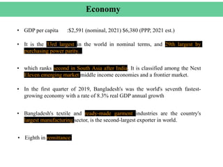 Economy
• Bangladesh's textile and ready-made garment industries are the country's
largest manufacturing sector, is the second-largest exporter in world.
• GDP per capita :$2,591 (nominal, 2021) $6,380 (PPP, 2021 est.)
• It is the 33rd largest in the world in nominal terms, and 29th largest by
purchasing power parity.
• which ranks second in South Asia after India. It is classified among the Next
Eleven emerging market middle income economies and a frontier market.
• In the first quarter of 2019, Bangladesh's was the world's seventh fastest-
growing economy with a rate of 8.3% real GDP annual growth
• Eighth in remittance
 