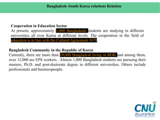 Cooperation in Education Sector
At present, approximately 1,000 Bangladeshi students are studying in different
universities all over Korea at different levels. The cooperation in the field of
education is in line with the Cultural Agreement 1979.
Bangladesh–South Korea relations Relation
Bangladesh Community in the Republic of Korea
Currently, there are more than 19,000 Bangladesh living in ROK and among them,
over 12,000 are EPS workers. Almost 1,000 Bangladesh students are pursuing their
masters, Ph.D. and post-doctorate degree in different universities. Others include
professionals and businesspeople.
 