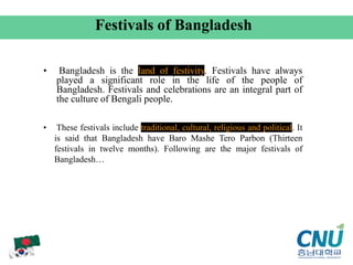 • Bangladesh is the land of festivity. Festivals have always
played a significant role in the life of the people of
Bangladesh. Festivals and celebrations are an integral part of
the culture of Bengali people.
Festivals of Bangladesh
• These festivals include traditional, cultural, religious and political. It
is said that Bangladesh have Baro Mashe Tero Parbon (Thirteen
festivals in twelve months). Following are the major festivals of
Bangladesh…
 