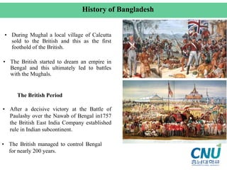 • During Mughal a local village of Calcutta
sold to the British and this as the first
foothold of the British.
• The British started to dream an empire in
Bengal and this ultimately led to battles
with the Mughals.
• After a decisive victory at the Battle of
Paulashy over the Nawab of Bengal in1757
the British East India Company established
rule in Indian subcontinent.
• The British managed to control Bengal
for nearly 200 years.
History of Bangladesh
The British Period
 