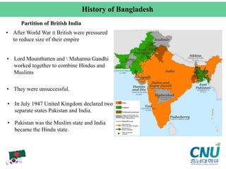 Partition of British India
• After World War II British were pressured
to reduce size of their empire
• Lord Mountbatten and  Mahatma Gandhi
worked together to combine Hindus and
Muslims
• They were unsuccessful.
• In July 1947 United Kingdom declared two
separate states Pakistan and India.
• Pakistan was the Muslim state and India
became the Hindu state.
History of Bangladesh
 