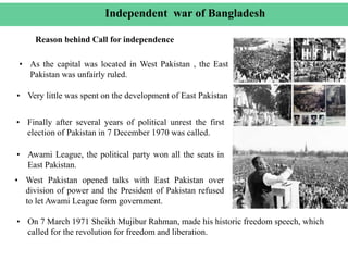 • As the capital was located in West Pakistan , the East
Pakistan was unfairly ruled.
Independent war of Bangladesh
Reason behind Call for independence
• Very little was spent on the development of East Pakistan
• Finally after several years of political unrest the first
election of Pakistan in 7 December 1970 was called.
• Awami League, the political party won all the seats in
East Pakistan.
• On 7 March 1971 Sheikh Mujibur Rahman, made his historic freedom speech, which
called for the revolution for freedom and liberation.
• West Pakistan opened talks with East Pakistan over
division of power and the President of Pakistan refused
to let Awami League form government.
 