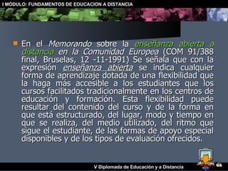 En el  Memorando  sobre la  enseñanza abierta a distancia  en la Comunidad Europea  (COM 91/388 final, Bruselas, 12 -11-1991) Se señala que con la expresión  enseñanza abierta  se indica cualquier forma de aprendizaje dotada de una flexibilidad que la haga más accesible a los estudiantes que los cursos facilitados tradicionalmente en los centros de educación y formación. Esta flexibilidad puede resultar del contenido del curso y de la forma en que está estructurado, del lugar, modo y tiempo en que se realiza, del medio utilizado, del ritmo que sigue el estudiante, de las formas de apoyo especial disponibles y de los tipos de evaluación ofrecidos. 