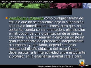 enseñanza  a  distancia  como cualquier forma de estudio que no se encuentre bajo la supervisión continua o inmediata de tutores, pero que, no obstante, cuenta con la orientación, planificación e instrucción de una organización de asistencia educativa. En la enseñanza a distancia existe un gran componente de aprendizaje independiente o autónomo y, por tanto, depende en gran medida del diseño didáctico del material que debe sustituir a la interactividad entre estudiante y profesor en la enseñanza normal cara a cara. 