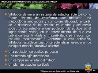 Villalobos define a un sistema de estudios abiertos como "aquel sistema de enseñanza que mediante una metodología innovadora y currículum elaborado a partir de la demanda de los propios educandos y del medio social, ofrece estudios a una población de adultos en el lugar donde reside, en el entendimiento de que esa población está limitada o imposibilitada para optar por estudios escolarizados".7 Conforme a esta definición, Villalobos establece cuatro características esenciales de cualquier modelo educativo abierto:  Una población de adultos particular  Una metodología innovadora  Un campus universitario ilimitado  Un plan de estudios particular  
