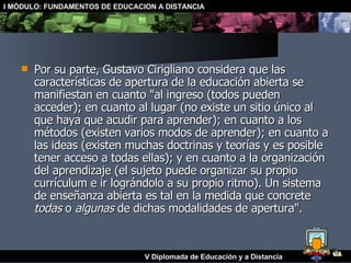 Por su parte, Gustavo Cirigliano considera que las características de apertura de la educación abierta se manifiestan en cuanto "al ingreso (todos pueden acceder); en cuanto al lugar (no existe un sitio único al que haya que acudir para aprender); en cuanto a los métodos (existen varios modos de aprender); en cuanto a las ideas (existen muchas doctrinas y teorías y es posible tener acceso a todas ellas); y en cuanto a la organización del aprendizaje (el sujeto puede organizar su propio currículum e ir lográndolo a su propio ritmo). Un sistema de enseñanza abierta es tal en la medida que concrete  todas  o  algunas  de dichas modalidades de apertura".  