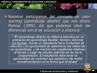 Nosotros participamos del concepto de  open learning  (aprendizaje abierto) que nos ofrece Pantzar (1995), del que podemos intuir las diferencias con el de  educación a distancia: :"El aprendizaje abierto se refiere a estudios en un ambiente de aprendizaje flexible, formal o informal ( no formal ), donde un estudiante tiene la libertad de elección y la oportunidad de determinar las metas de su aprendizaje, y de resolver las cuestiones relativas al tiempo y lugar de estudio además de las de la programación. El estudiante debe tener la oportunidad de controlar sus estudios y de recibir retroalimentación en la forma que él desee"   
