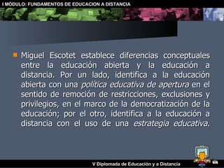 Miguel Escotet establece diferencias conceptuales entre la educación abierta y la educación a distancia. Por un lado, identifica a la educación abierta con una  política educativa de apertura  en el sentido de remoción de restricciones, exclusiones y privilegios, en el marco de la democratización de la educación; por el otro, identifica a la educación a distancia con el uso de una  estrategia educativa . 