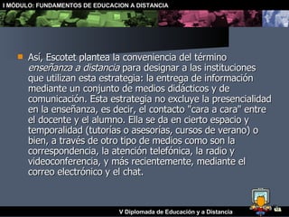 Así, Escotet plantea la conveniencia del término  enseñanza a distancia  para designar a las instituciones que utilizan esta estrategia: la entrega de información mediante un conjunto de medios didácticos y de comunicación. Esta estrategia no excluye la presencialidad en la enseñanza, es decir, el contacto "cara a cara" entre el docente y el alumno. Ella se da en cierto espacio y temporalidad (tutorías o asesorías, cursos de verano) o bien, a través de otro tipo de medios como son la correspondencia, la atención telefónica, la radio y videoconferencia, y más recientemente, mediante el correo electrónico y el chat. 