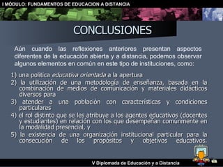 CONCLUSIONES 1) una política  educativa orientada  a la apertura 2) la utilización de una metodología de enseñanza, basada en la combinación de medios de comunicación y materiales didácticos diversos para  3) atender a una población con características y condiciones particulares 4) el rol distinto que se les atribuye a los agentes educativos (docentes y estudiantes) en relación con los que desempeñan comúnmente en la modalidad presencial, y  5) la existencia de una organización institucional particular para la consecución de los propósitos y objetivos educativos. Aún cuando las reflexiones anteriores presentan aspectos diferentes de la educación abierta y a distancia, podemos observar algunos elementos en común en este tipo de instituciones, como: 