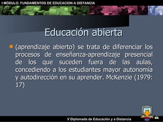 Educación abierta (aprendizaje abierto) se trata de diferenciar los procesos de enseñanza-aprendizaje presencial de los que suceden fuera de las aulas, concediendo a los estudiantes mayor autonomía y autodirección en su aprender. McKenzie (1979: 17)   