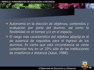 Autonomía en la elección de objetivos, contenidos y evaluación por parte del alumno, así como la flexibilidad en el tiempo y/o en el espacio. El rasgo más característico del adjetivo  abierta   es el de ausencia de requisitos para el ingreso de los alumnos. Es cierto que esta circunstancia se viene cumpliendo hoy en un 20% sólo de las instituciones de enseñanza a distancia (Kaye, 1988). 