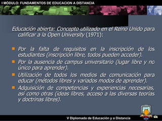 Educación abierta: Concepto utilizado en el Reino Unido para calificar a la Open University  (1971): Por la falta de requisitos en la inscripción de los estudiantes (inscripción libre, todos pueden acceder). Por la ausencia de campus universitario (lugar libre y no único para aprender). Utilización de todos los medios de comunicación para educar (métodos libres y variados modos de aprender). Adquisición de competencias y experiencias necesarias, así como otras (ideas libres, acceso a las diversas teorías y doctrinas libres). 