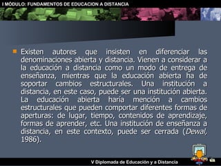 Existen autores que insisten en diferenciar las denominaciones abierta y distancia. Vienen a considerar a la educación a distancia como un modo de entrega de enseñanza, mientras que la educación abierta ha de soportar cambios estructurales. Una institución a distancia, en este caso, puede ser una institución abierta. La educación abierta haría mención a cambios estructurales que pueden comportar diferentes formas de aperturas: de lugar, tiempo, contenidos de aprendizaje, formas de aprender, etc. Una institución de enseñanza a distancia, en este contexto, puede ser cerrada ( Dewal,  1986). 