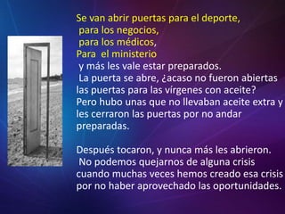 Se van abrir puertas para el deporte, para los negocios, para los médicos,Para  el ministerio y más les vale estar preparados. La puerta se abre, ¿acaso no fueron abiertas las puertas para las vírgenes con aceite? Pero hubo unas que no llevaban aceite extra y les cerraron las puertas por no andar preparadas. Después tocaron, y nunca más les abrieron. No podemos quejarnos de alguna crisis cuando muchas veces hemos creado esa crisis por no haber aprovechado las oportunidades.