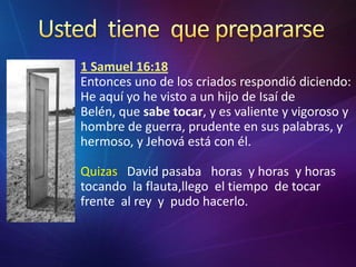 Ustedtienequeprepararse1 Samuel 16:18Entonces uno de los criados respondió diciendo: He aquí yo he visto a un hijo de Isaí de Belén, que sabetocar, y es valiente y vigoroso y hombre de guerra, prudente en sus palabras, y hermoso, y Jehová está con él.Quizas   David pasaba   horas  y horas  y horas  tocando  la flauta,llego  el tiempo  de tocar  frente  al rey  y  pudo hacerlo.