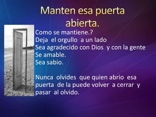 Mantenesapuertaabierta.Como se mantiene.?Deja  el orgullo  a un ladoSea agradecido con Dios  y con la genteSe amable.Sea sabio.Nuncaolvidesquequienabrioesapuerta  de la puedevolver  a cerrar  y  pasar  al olvido.