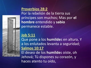 Proverbios 28:2Por la rebelión de la tierra sus príncipes son muchos; Mas por elhombre entendido y sabio permanece estable.Job 5:11Que pone a los humildes en altura, Y a los enlutados levanta a seguridad;Salmos 10:17El deseo de los humildes oíste, oh Jehová; Tú dispones su corazón, y haces atento tu oído,