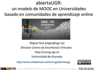 abiertaUGR:

un modelo de MOOC en Universidades
basado en comunidades de aprendizaje online

Miguel Gea (mgea@ugr.es)
Director Centro de Enseñanzas Virtuales
http://cevug.ugr.es
Universidad de Granada
http://www.slideshare.net/cevug/abiertaugr
Jornadas Sectorial CRUE-TIC 2013, Cáceres 13-15 Noviembre 2013 M. Gea, U. Granada - 1 -

 