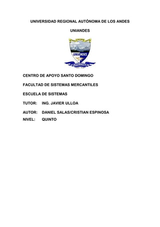 UNIVERSIDAD REGIONAL AUTÓNOMA DE LOS ANDES

                      UNIANDES




CENTRO DE APOYO SANTO DOMINGO

FACULTAD DE SISTEMAS MERCANTILES

ESCUELA DE SISTEMAS

TUTOR:   ING. JAVIER ULLOA

AUTOR:   DANIEL SALAS/CRISTIAN ESPINOSA
NIVEL:   QUINTO
 