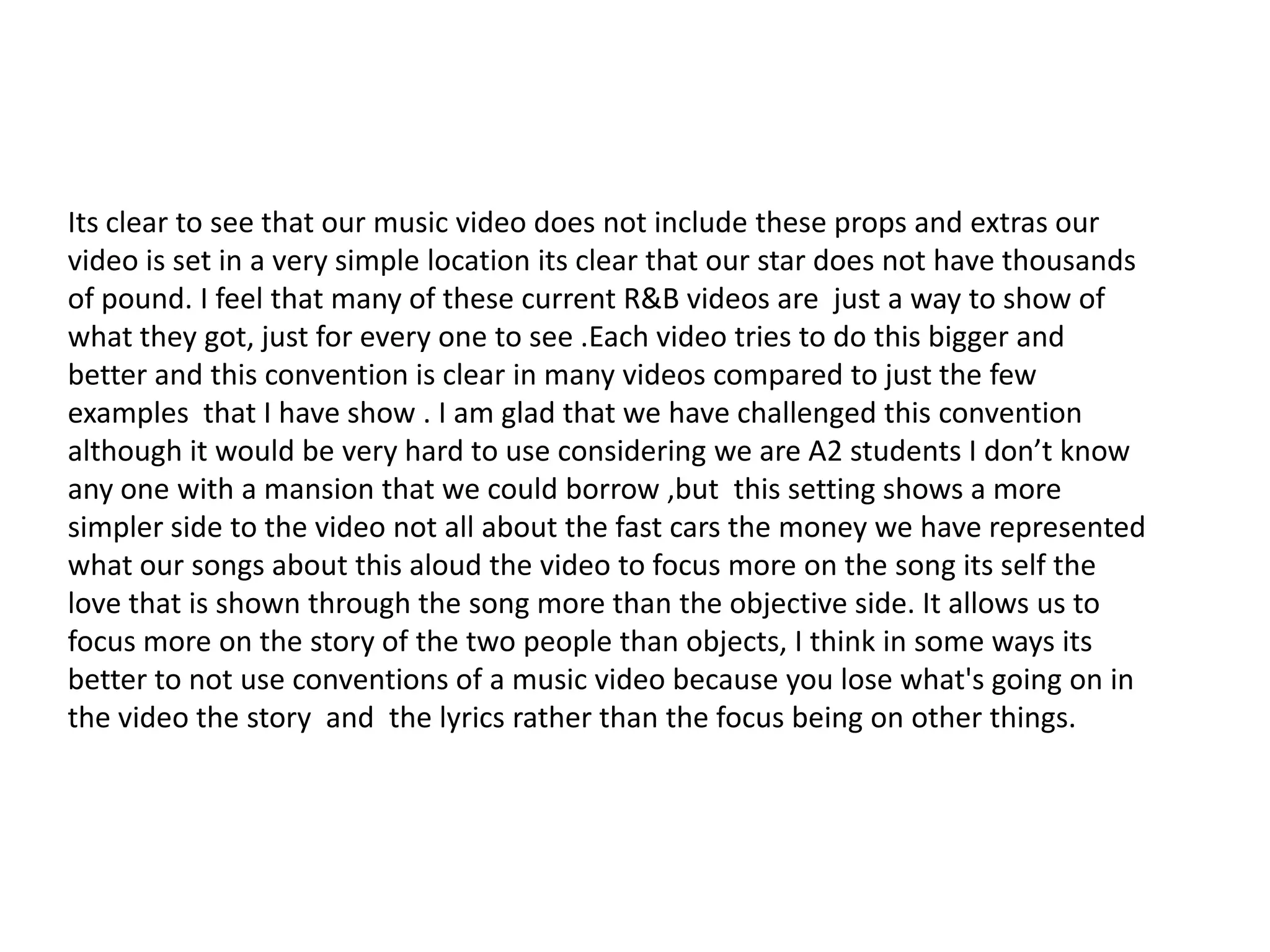 Its clear to see that our music video does not include these props and extras our
video is set in a very simple location its clear that our star does not have thousands
of pound. I feel that many of these current R&B videos are just a way to show of
what they got, just for every one to see .Each video tries to do this bigger and
better and this convention is clear in many videos compared to just the few
examples that I have show . I am glad that we have challenged this convention
although it would be very hard to use considering we are A2 students I don’t know
any one with a mansion that we could borrow ,but this setting shows a more
simpler side to the video not all about the fast cars the money we have represented
what our songs about this aloud the video to focus more on the song its self the
love that is shown through the song more than the objective side. It allows us to
focus more on the story of the two people than objects, I think in some ways its
better to not use conventions of a music video because you lose what's going on in
the video the story and the lyrics rather than the focus being on other things.

 