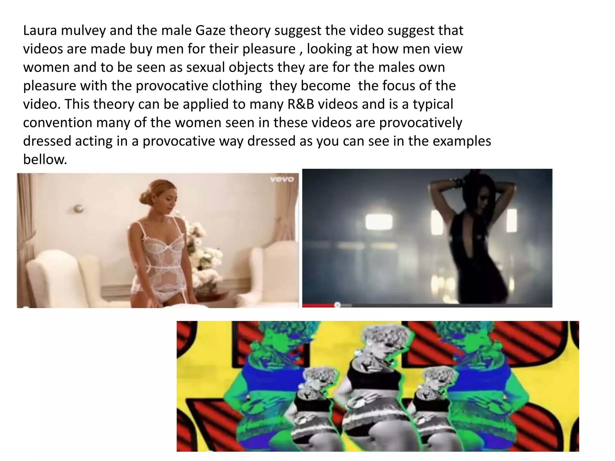 Laura mulvey and the male Gaze theory suggest the video suggest that
videos are made buy men for their pleasure , looking at how men view
women and to be seen as sexual objects they are for the males own
pleasure with the provocative clothing they become the focus of the
video. This theory can be applied to many R&B videos and is a typical
convention many of the women seen in these videos are provocatively
dressed acting in a provocative way dressed as you can see in the examples
bellow.

 