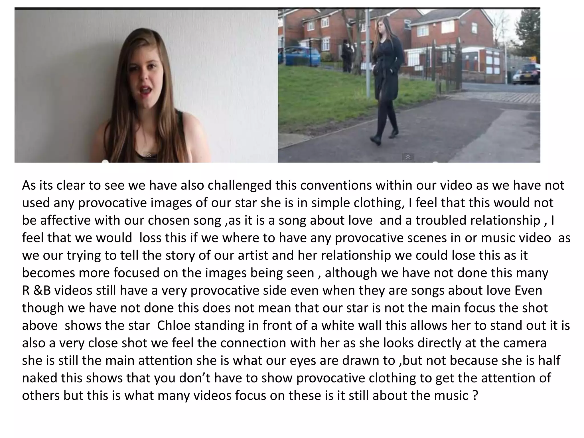 As its clear to see we have also challenged this conventions within our video as we have not
used any provocative images of our star she is in simple clothing, I feel that this would not
be affective with our chosen song ,as it is a song about love and a troubled relationship , I
feel that we would loss this if we where to have any provocative scenes in or music video as
we our trying to tell the story of our artist and her relationship we could lose this as it
becomes more focused on the images being seen , although we have not done this many
R &B videos still have a very provocative side even when they are songs about love Even
though we have not done this does not mean that our star is not the main focus the shot
above shows the star Chloe standing in front of a white wall this allows her to stand out it is
also a very close shot we feel the connection with her as she looks directly at the camera
she is still the main attention she is what our eyes are drawn to ,but not because she is half
naked this shows that you don’t have to show provocative clothing to get the attention of
others but this is what many videos focus on these is it still about the music ?

 