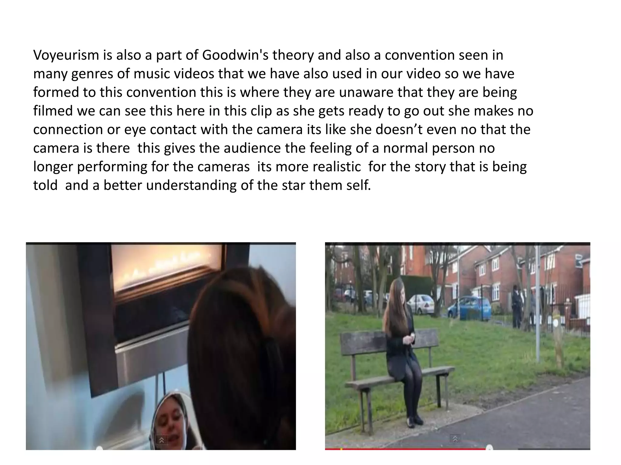 Voyeurism is also a part of Goodwin's theory and also a convention seen in
many genres of music videos that we have also used in our video so we have
formed to this convention this is where they are unaware that they are being
filmed we can see this here in this clip as she gets ready to go out she makes no
connection or eye contact with the camera its like she doesn’t even no that the
camera is there this gives the audience the feeling of a normal person no
longer performing for the cameras its more realistic for the story that is being
told and a better understanding of the star them self.

 