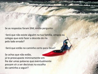 Se as respostas foram SIM, então pergunto: Será que não existe alguém na tua família, amigos ou colegas que está fazer a descida do rio  pelo lado errado?  Será que estão no caminho certo para Deus? Se achas que não estão,  já te preocupaste miminamente em  lhe dar umas palavras que eventualmente  possam vir a ser decisivas na escolha  do caminho a seguir? 