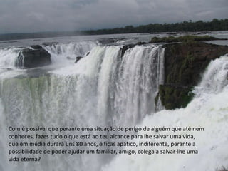 Com é possível que perante uma situação de perigo de alguém que até nem conheces, fazes tudo o que está ao teu alcance para lhe salvar uma vida, que em média durará uns 80 anos, e ficas apático, indiferente, perante a possibilidade de poder ajudar um familiar, amigo, colega a salvar-lhe uma vida eterna? 