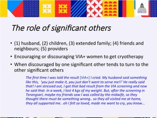 The role of signi?cant others
?? (1)	husband,	(2)	children,	(3)	extended	family;	(4)	friends	and	
neighbours;	(5)	providers	
?? Encouraging	or	discouraging	VIA+	women	to	get	cryotherapy	
?? When	discouraged	by	one	signi?cant	other	tends	to	turn	to	the	
other	signi?cant	others	
	The	?rst	Ame	I	was	told	the	result	[VIA+]	I	cried.	My	husband	said	something	
like	this,		you	just	make	it,	you	just	dont	want	to	serve	me!!	He	really	said	
that!	I	am	stressed	out,	I	got	that	bad	result	from	the	VIA	screening	and	now	
he	said	that.	In	a	week,	I	lost	4	kgs	of	my	weight.	But,	aLer	the	screening	in	
Terangsari,	maybe	my	friends	saw	I	was	called	by	the	midwife,	so	they	
thought	there	must	be	something	wrong..	so	they	all	visited	me	at	home,	
they	all	supported	me..	oh	I	felt	so	loved,	made	me	want	to	cry,	you	know...		
 
