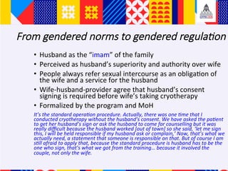 From gendered norms to gendered regula5on
?? Husband	as	the	imam	of	the	family		
?? Perceived	as	husbands	superiority	and	authority	over	wife	
?? People	always	refer	sexual	intercourse	as	an	obliga+on	of	
the	wife	and	a	service	for	the	husband	
?? Wife-husband-provider	agree	that	husbands	consent	
signing	is	required	before	wifes	taking	cryotherapy	
?? Formalized	by	the	program	and	MoH		
Its	the	standard	operaAon	procedure.	Actually,	there	was	one	Ame	that	I	
conducted	cryotherapy	without	the	husbands	consent.	We	have	asked	the	paAent	
to	get	her	husbands	sign	or	ask	the	husband	to	come	for	counselling	but	it	was	
really	di?cult	because	the	husband	worked	[out	of	town]	so	she	said,	let	me	sign	
this,	I	will	be	held	responsible	if	my	husband	ask	or	complain,	Now,	thats	what	we	
actually	need,	a	statement	that	someone	is	responsible	on	that.	But	of	course	I	am	
sAll	afraid	to	apply	that,	because	the	standard	procedure	is	husband	has	to	be	the	
one	who	sign,	thats	what	we	got	from	the	training	because	it	involved	the	
couple,	not	only	the	wife.		
 