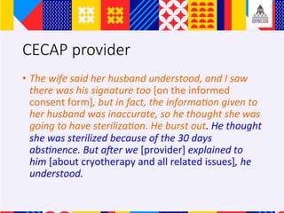 CECAP provider
?? The	wife	said	her	husband	understood,	and	I	saw	
there	was	his	signature	too	[on	the	informed	
consent	form],	but	in	fact,	the	informaAon	given	to	
her	husband	was	inaccurate,	so	he	thought	she	was	
going	to	have	sterilizaAon.	He	burst	out.	He	thought	
she	was	sterilized	because	of	the	30	days	
absAnence.	But	aLer	we	[provider]	explained	to	
him	[about	cryotherapy	and	all	related	issues],	he	
understood.		
 