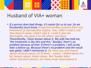 Husband of VIA+ woman
?? If	a	person	does	bad	things,	its	easier	for	us	to	sue.	So	we	
[husbands]	must	know.	I	expected	wriVen	consent	from	any	
treatment	of	reproducAve	organs.	Yea,	I	didnt	read	it,	but	
that	doesnt	mean	I	didnt	sign	it.	I	read	it,	but	not	
thoroughly,	she	gave	it	to	me	when	I	was	busy.	
TheoreAcally,	I	have	known	about	it.	My	wife	has	told	me,	
the	treatment	is	like	this	and	this.	Besides,	theres	no	
problem	because	of	that.	If	theres	a	problem,	I	will	surely	
take	a	follow-up.	Because	theres	no	problem	and	the	result	
was	good,	I	didnt	memorize	it.	[Q:	have	you	ever	heard	
about	cervical	cancer,	Sir?]	Hmm	cancer,	I	heard	about	it	a	
lot:	breast	cancer,	brain	cancer.	But	kanker	leher	
rahim	[cervical	cancer],	no	I	have	never	heard	about	it.		
 