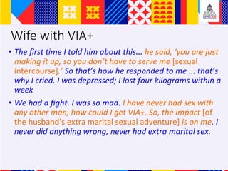 Wife with VIA+
?? The	?rst	Ame	I	told	him	about	this...	he	said,	you	are	just	
making	it	up,	so	you	dont	have	to	serve	me	[sexual	
intercourse].	So	thats	how	he	responded	to	me	...	thats	
why	I	cried.	I	was	depressed;	I	lost	four	kilograms	within	a	
week		
?? We	had	a	?ght.	I	was	so	mad.	I	have	never	had	sex	with	
any	other	man,	how	could	I	get	VIA+.	So,	the	impact	[of	
the	husbands	extra	marital	sexual	adventure]	is	on	me.	I	
never	did	anything	wrong,	never	had	extra	marital	sex.		
 