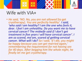 Wife with VIA+
?? He	said,	NO.	No,	you	are	not	allowed	[to	get	
cryotherapy].	You	are	perfectly	healthy.	I	said,	
who	said	I	am	healthy?	I	am	the	one	who	feels	it,	
dear.	I	feel	I	am	unhealthy.	Do	you	want	me	to	have	
cervical	cancer?	The	midwife	said	if	I	dont	get	
treatment	in	?ve	years	I	will	have	cervical	cancer.	I	
am	so	scared,	maam,	scared	of	ge_ng	cervical	
cancer.	What	will	I	do?	So	I	said,	if	I	die,	you	might	
be	happy	because	you	can	get	married	again,	
remembering	the	requirement	for	not	having	sex	
for	40	days.	ALer	begging	him	the	whole	night,	he	
?nally	let	me	get	cryotherapy.		
 